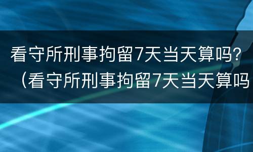 看守所刑事拘留7天当天算吗？（看守所刑事拘留7天当天算吗知乎）