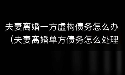 夫妻离婚一方虚构债务怎么办（夫妻离婚单方债务怎么处理）