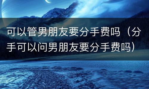 可以管男朋友要分手费吗（分手可以问男朋友要分手费吗）