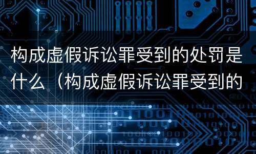 构成虚假诉讼罪受到的处罚是什么（构成虚假诉讼罪受到的处罚是什么标准）