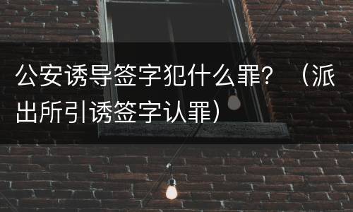 公安诱导签字犯什么罪？（派出所引诱签字认罪）