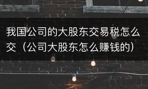我国公司的大股东交易税怎么交（公司大股东怎么赚钱的）