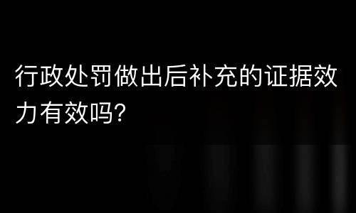 行政处罚做出后补充的证据效力有效吗？