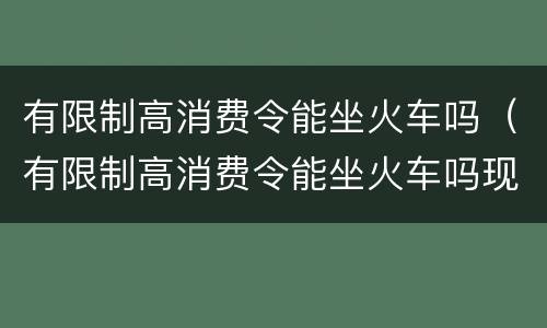 有限制高消费令能坐火车吗（有限制高消费令能坐火车吗现在）