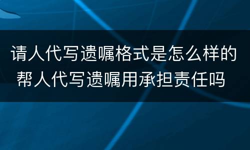 请人代写遗嘱格式是怎么样的 帮人代写遗嘱用承担责任吗