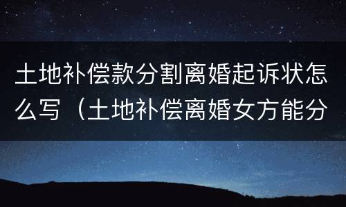 土地补偿款分割离婚起诉状怎么写（土地补偿离婚女方能分钱吗）