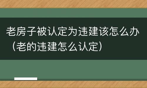 老房子被认定为违建该怎么办（老的违建怎么认定）