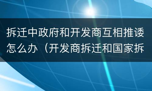拆迁中政府和开发商互相推诿怎么办（开发商拆迁和国家拆迁）