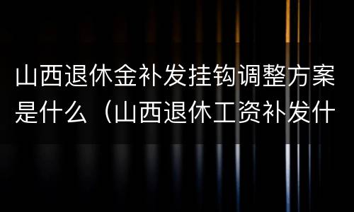 山西退休金补发挂钩调整方案是什么（山西退休工资补发什么时候发放）