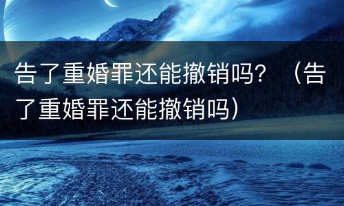 告了重婚罪还能撤销吗？（告了重婚罪还能撤销吗）
