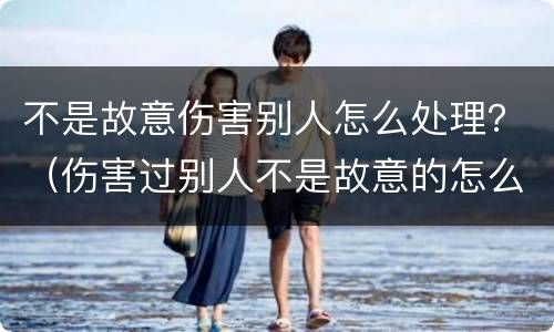 不是故意伤害别人怎么处理？（伤害过别人不是故意的怎么办）