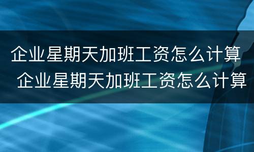 企业星期天加班工资怎么计算 企业星期天加班工资怎么计算的