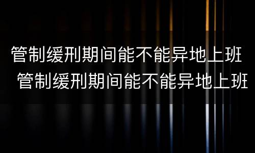 管制缓刑期间能不能异地上班 管制缓刑期间能不能异地上班呢