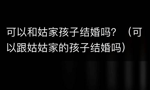 可以和姑家孩子结婚吗？（可以跟姑姑家的孩子结婚吗）