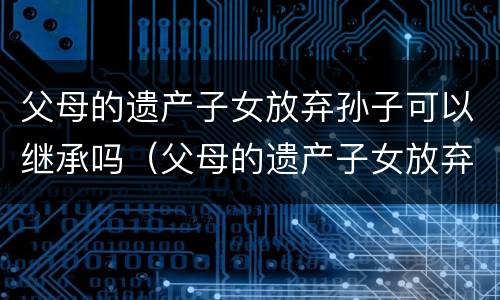 父母的遗产子女放弃孙子可以继承吗（父母的遗产子女放弃孙子可以继承吗）