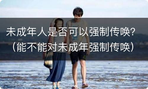 未成年人是否可以强制传唤？（能不能对未成年强制传唤）