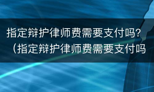 指定辩护律师费需要支付吗？（指定辩护律师费需要支付吗）
