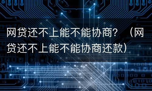 网贷还不上能不能协商？（网贷还不上能不能协商还款）