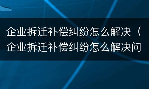 企业拆迁补偿纠纷怎么解决（企业拆迁补偿纠纷怎么解决问题）