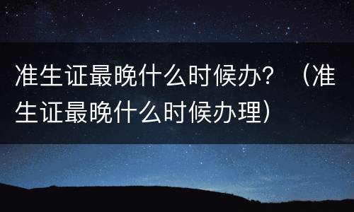 准生证最晚什么时候办？（准生证最晚什么时候办理）