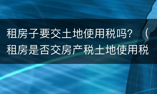租房子要交土地使用税吗？（租房是否交房产税土地使用税）