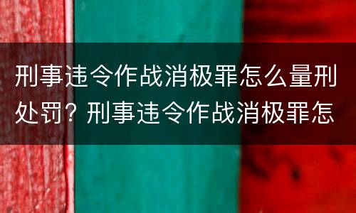 刑事违令作战消极罪怎么量刑处罚? 刑事违令作战消极罪怎么量刑处罚多少钱
