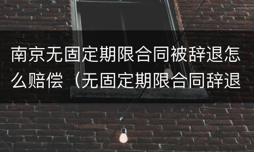 南京无固定期限合同被辞退怎么赔偿（无固定期限合同辞退补偿）