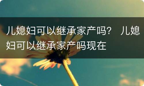 儿媳妇可以继承家产吗？ 儿媳妇可以继承家产吗现在