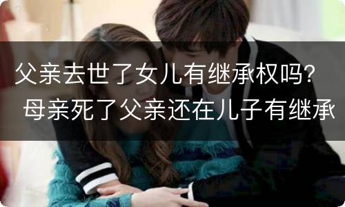 父亲去世了女儿有继承权吗？ 母亲死了父亲还在儿子有继承权吗