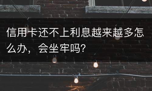信用卡还不上利息越来越多怎么办，会坐牢吗？