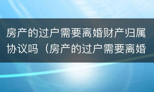房产的过户需要离婚财产归属协议吗（房产的过户需要离婚财产归属协议吗有效吗）