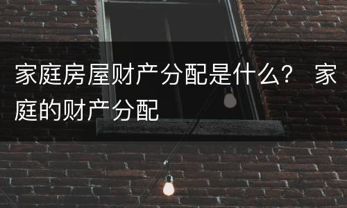 家庭房屋财产分配是什么？ 家庭的财产分配