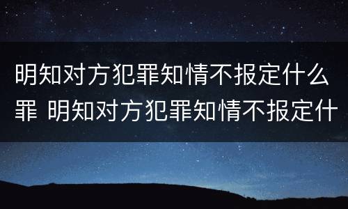明知对方犯罪知情不报定什么罪 明知对方犯罪知情不报定什么罪名