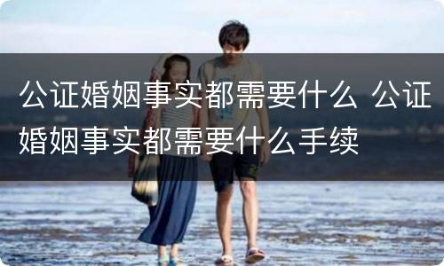 公证婚姻事实都需要什么 公证婚姻事实都需要什么手续