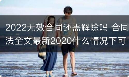 2022无效合同还需解除吗 合同法全文最新2020什么情况下可以解除合同