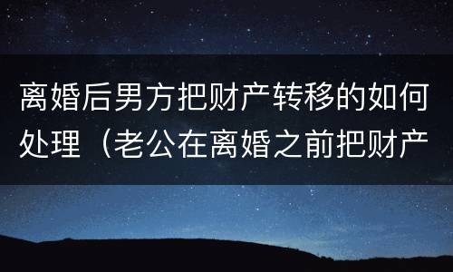 离婚后男方把财产转移的如何处理（老公在离婚之前把财产转移了怎么办）