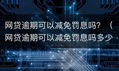 网贷逾期可以减免罚息吗？（网贷逾期可以减免罚息吗多少钱）