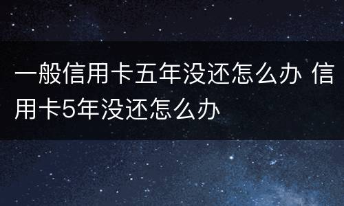 一般信用卡五年没还怎么办 信用卡5年没还怎么办