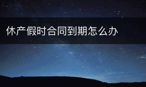 休产假时合同到期怎么办