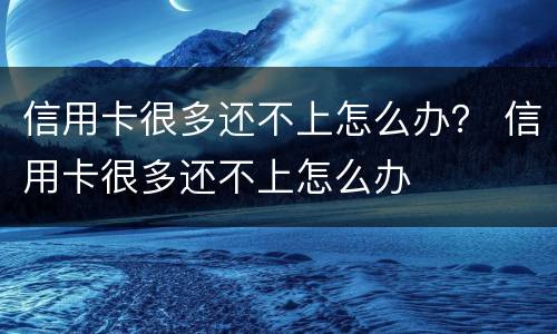 信用卡很多还不上怎么办？ 信用卡很多还不上怎么办