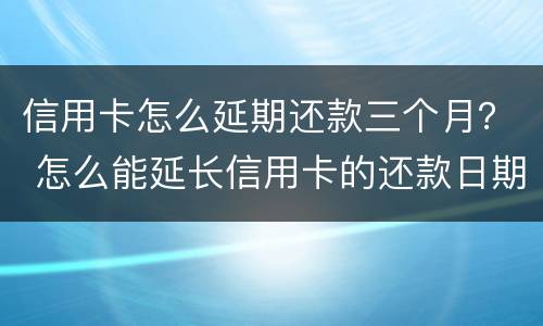 信用卡怎么延期还款三个月？ 怎么能延长信用卡的还款日期