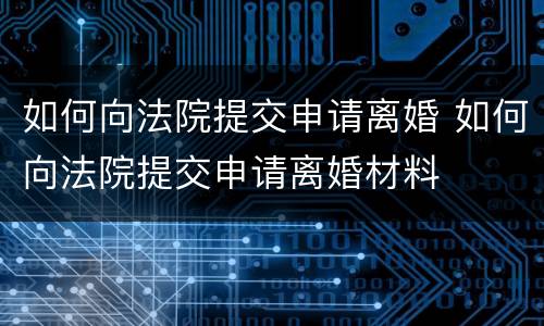 如何向法院提交申请离婚 如何向法院提交申请离婚材料