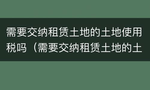 需要交纳租赁土地的土地使用税吗（需要交纳租赁土地的土地使用税吗英文）