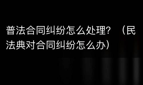 普法合同纠纷怎么处理？（民法典对合同纠纷怎么办）
