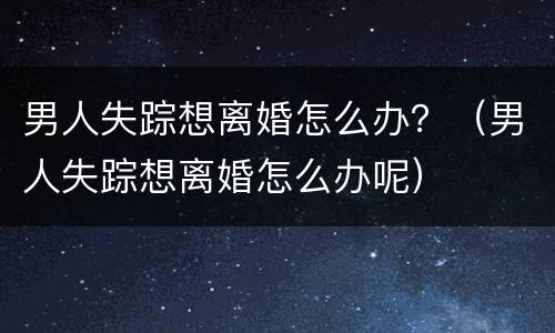 男人失踪想离婚怎么办？（男人失踪想离婚怎么办呢）