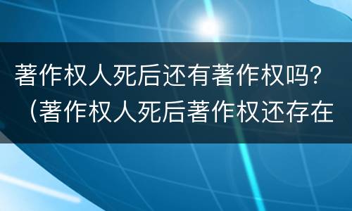 著作权人死后还有著作权吗？（著作权人死后著作权还存在吗）