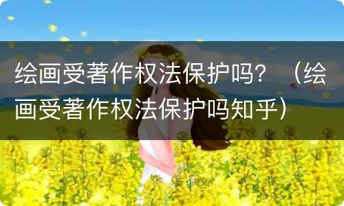 绘画受著作权法保护吗？（绘画受著作权法保护吗知乎）