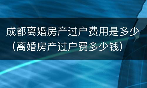 成都离婚房产过户费用是多少（离婚房产过户费多少钱）