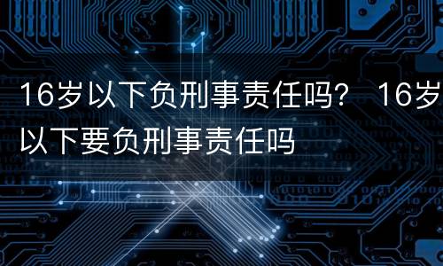 16岁以下负刑事责任吗？ 16岁以下要负刑事责任吗