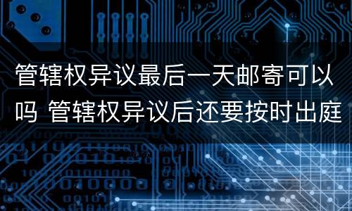 管辖权异议最后一天邮寄可以吗 管辖权异议后还要按时出庭吗